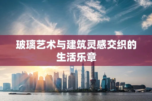 玻璃艺术与建筑灵感交织的生活乐章