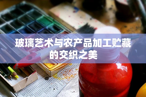 玻璃艺术与农产品加工贮藏的交织之美