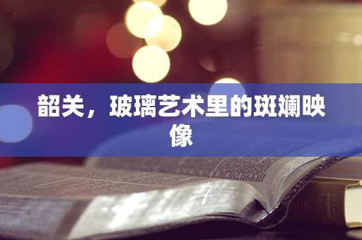 韶关，玻璃艺术里的斑斓映像