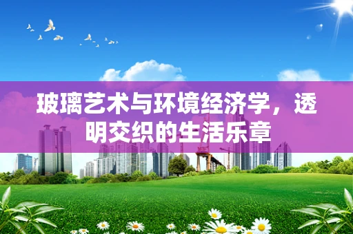 玻璃艺术与环境经济学，透明交织的生活乐章