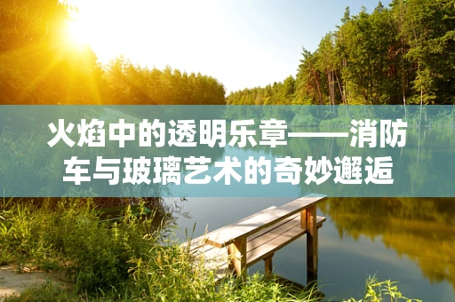火焰中的透明乐章——消防车与玻璃艺术的奇妙邂逅