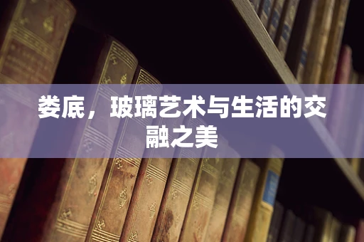 娄底，玻璃艺术与生活的交融之美