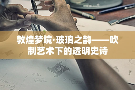 敦煌梦境·玻璃之韵——吹制艺术下的透明史诗