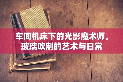 车间机床下的光影魔术师，玻璃吹制的艺术与日常