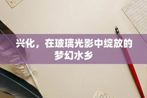 兴化，在玻璃光影中绽放的梦幻水乡
