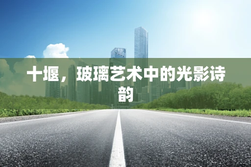 十堰，玻璃艺术中的光影诗韵
