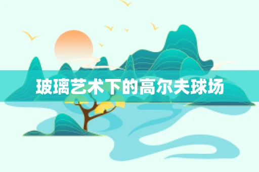 玻璃艺术下的高尔夫球场