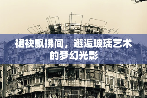 裙袂飘拂间，邂逅玻璃艺术的梦幻光影