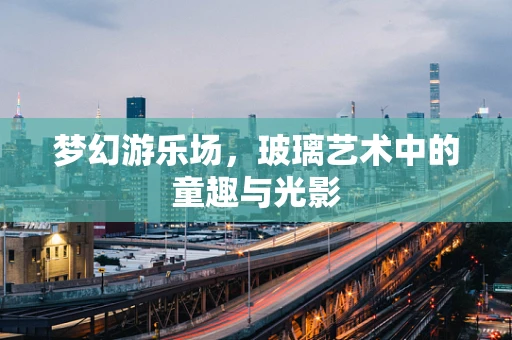 梦幻游乐场，玻璃艺术中的童趣与光影