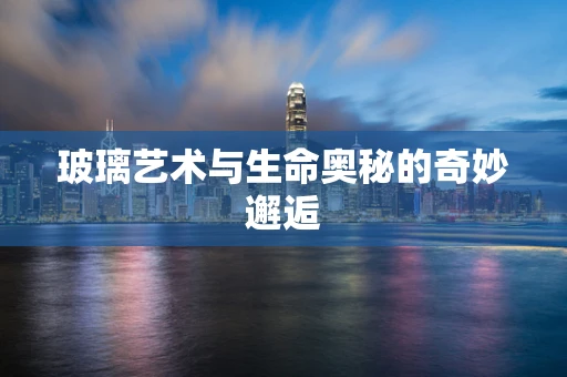 玻璃艺术与生命奥秘的奇妙邂逅