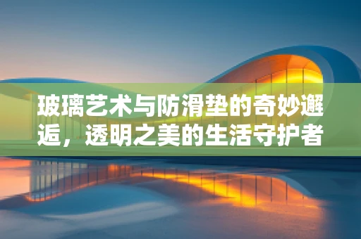 玻璃艺术与防滑垫的奇妙邂逅，透明之美的生活守护者