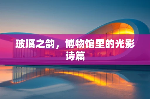 玻璃之韵，博物馆里的光影诗篇
