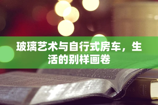 玻璃艺术与自行式房车，生活的别样画卷