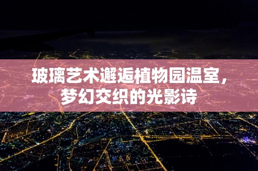 玻璃艺术邂逅植物园温室，梦幻交织的光影诗