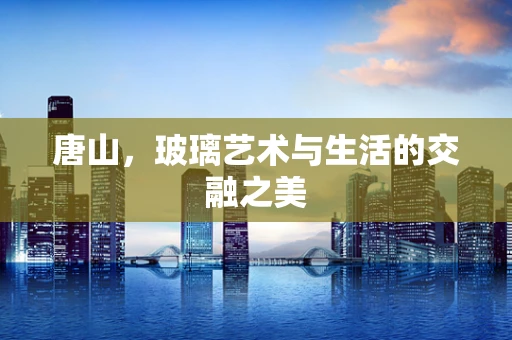 唐山，玻璃艺术与生活的交融之美