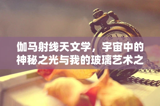 伽马射线天文学，宇宙中的神秘之光与我的玻璃艺术之旅