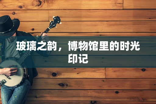 玻璃之韵，博物馆里的时光印记