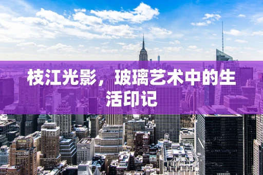 枝江光影，玻璃艺术中的生活印记