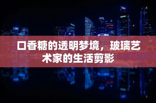 口香糖的透明梦境，玻璃艺术家的生活剪影