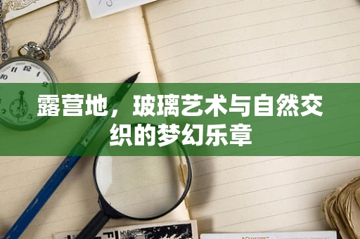 露营地，玻璃艺术与自然交织的梦幻乐章