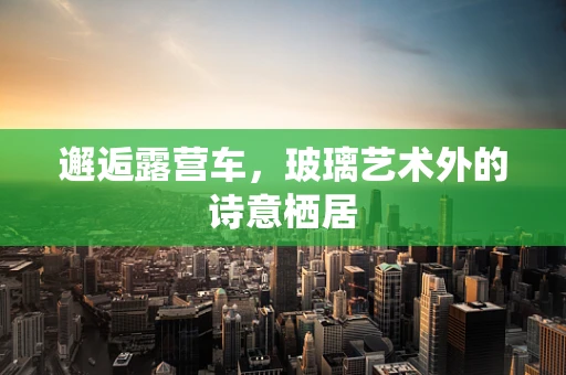 邂逅露营车，玻璃艺术外的诗意栖居