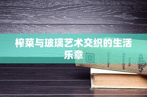 榨菜与玻璃艺术交织的生活乐章