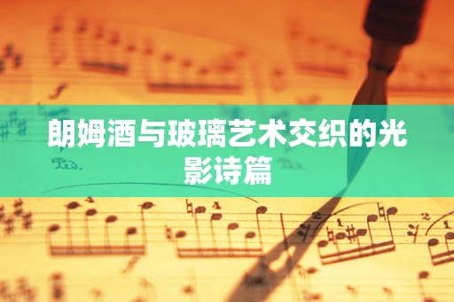 朗姆酒与玻璃艺术交织的光影诗篇
