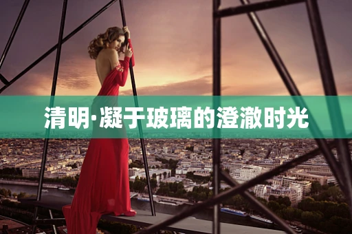 清明·凝于玻璃的澄澈时光