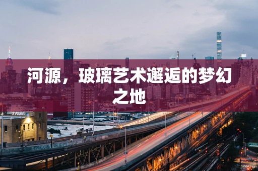 河源，玻璃艺术邂逅的梦幻之地
