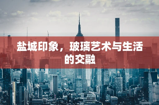 盐城印象，玻璃艺术与生活的交融