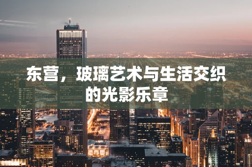 东营，玻璃艺术与生活交织的光影乐章