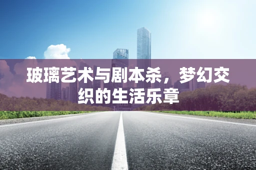 玻璃艺术与剧本杀，梦幻交织的生活乐章