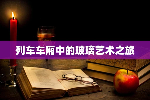 列车车厢中的玻璃艺术之旅