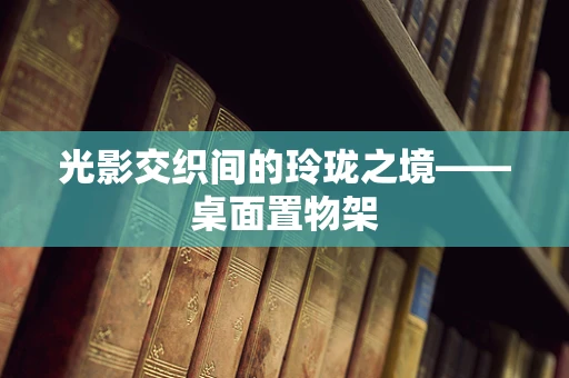 光影交织间的玲珑之境——桌面置物架