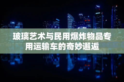 玻璃艺术与民用爆炸物品专用运输车的奇妙邂逅