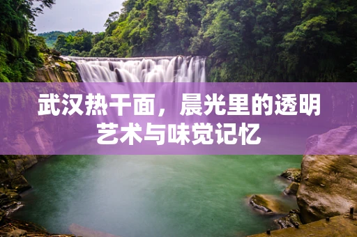 武汉热干面，晨光里的透明艺术与味觉记忆