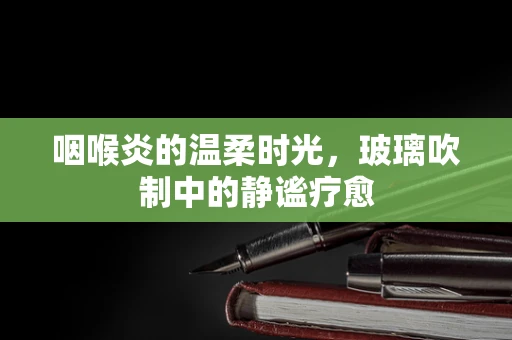 咽喉炎的温柔时光，玻璃吹制中的静谧疗愈