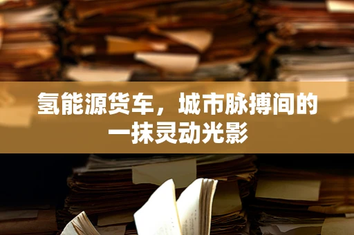 氢能源货车，城市脉搏间的一抹灵动光影