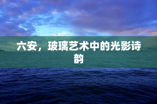 六安，玻璃艺术中的光影诗韵