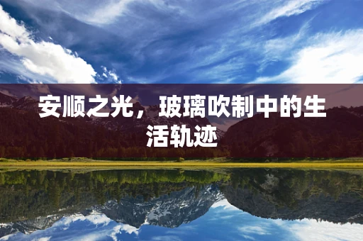 安顺之光，玻璃吹制中的生活轨迹
