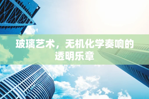 玻璃艺术，无机化学奏响的透明乐章