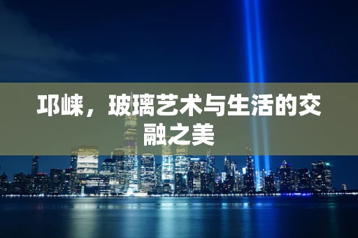 邛崃，玻璃艺术与生活的交融之美