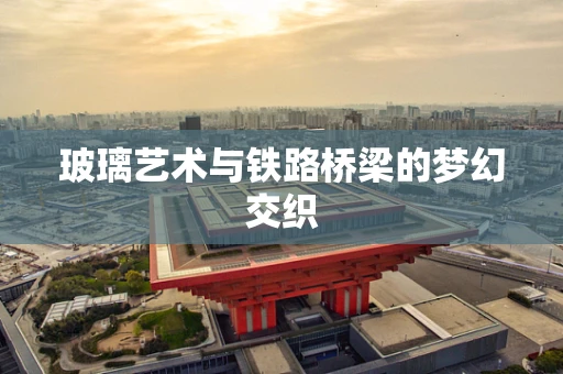 玻璃艺术与铁路桥梁的梦幻交织