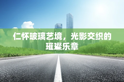仁怀玻璃艺境，光影交织的璀璨乐章