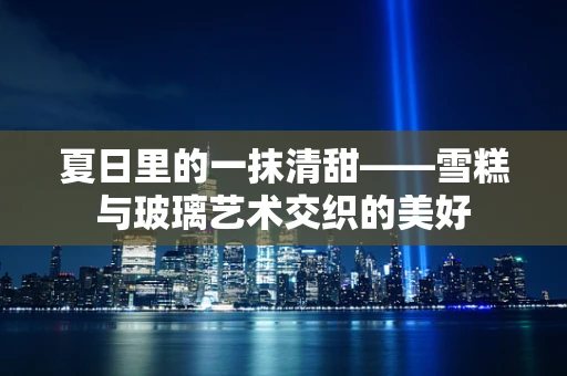 夏日里的一抹清甜——雪糕与玻璃艺术交织的美好