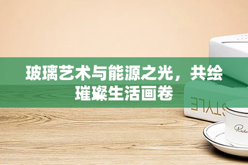 玻璃艺术与能源之光，共绘璀璨生活画卷