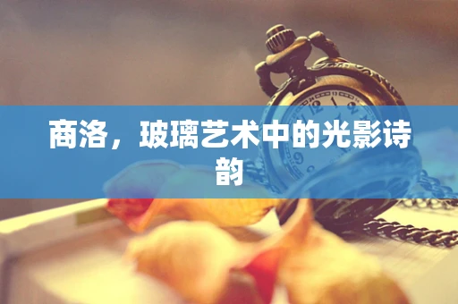 商洛，玻璃艺术中的光影诗韵