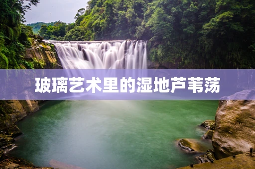 玻璃艺术里的湿地芦苇荡