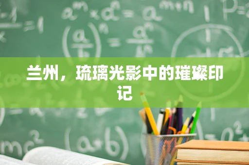 兰州，琉璃光影中的璀璨印记