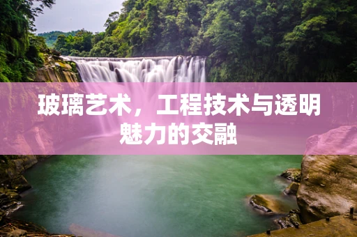 玻璃艺术，工程技术与透明魅力的交融